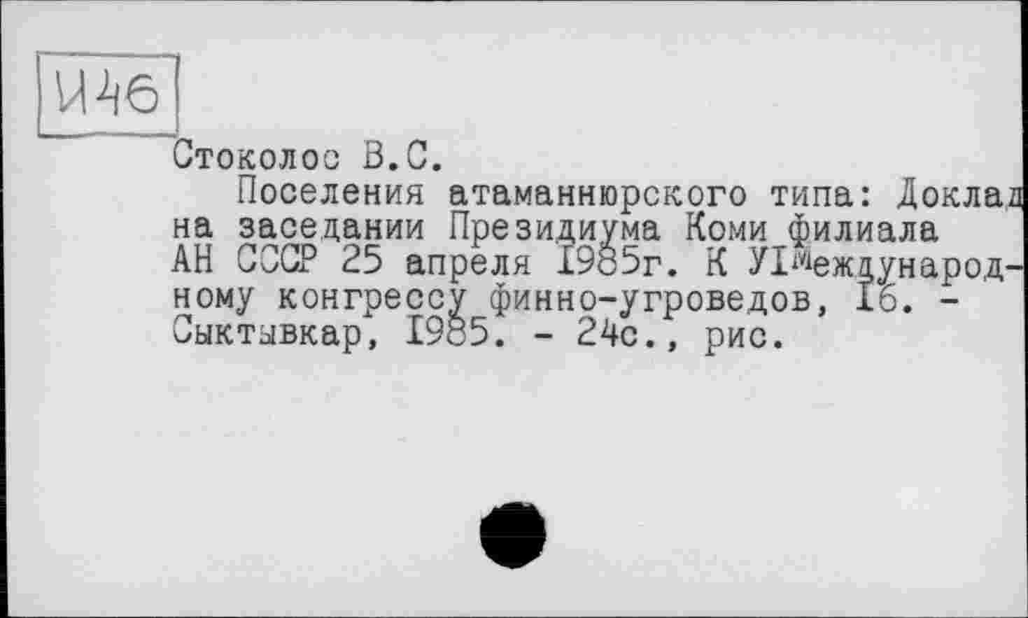 ﻿Шб
Стоколос В.С.
Поселения атаманнюрского типа: Докла на заседании Президиума Коми филиала АН СССР 25 апреля 1985г. К УІ^еждунаро,д ному конгрессу финно-угроведов, 16. -Сыктывкар, 19с5. - 24с., рис.